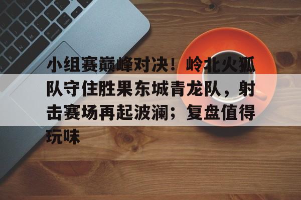 九游热门游戏推荐包含小组赛巅峰对决！岭北火狐队守住胜果东城青龙队，射击赛场再起波澜；复盘值得玩味的词条